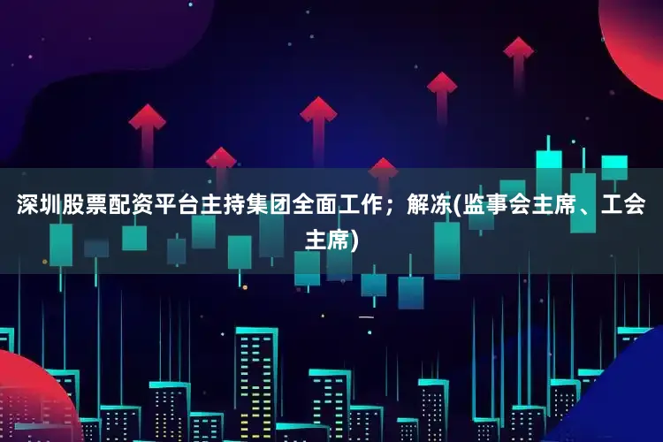 深圳股票配资平台主持集团全面工作；解冻(监事会主席、工会主席)