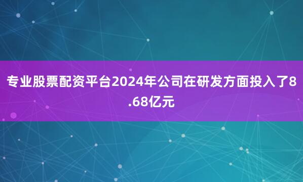专业股票配资平台2024年公司在研发方面投入了8.68亿元