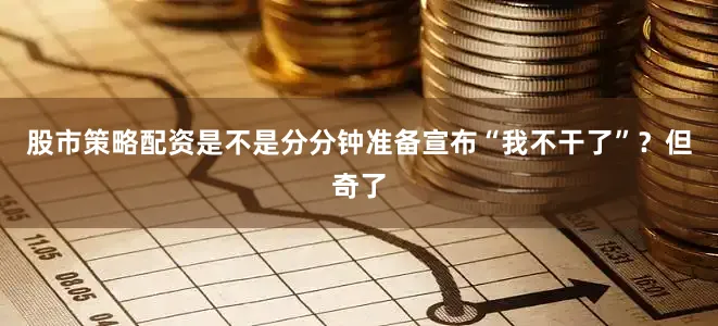 股市策略配资是不是分分钟准备宣布“我不干了”？但奇了