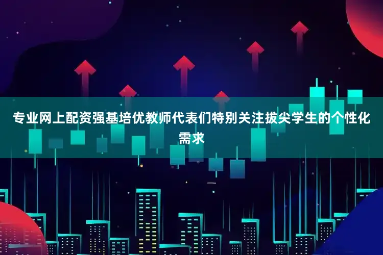 专业网上配资强基培优教师代表们特别关注拔尖学生的个性化需求